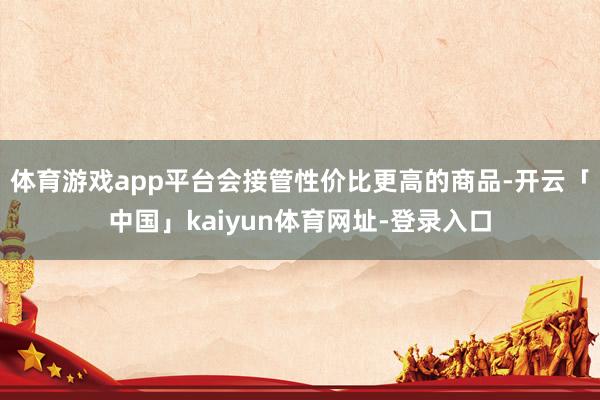 体育游戏app平台会接管性价比更高的商品-开云「中国」kaiyun体育网址-登录入口