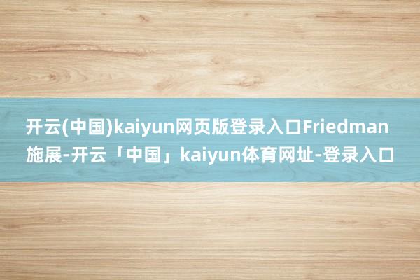 开云(中国)kaiyun网页版登录入口Friedman 施展-开云「中国」kaiyun体育网址-登录入口