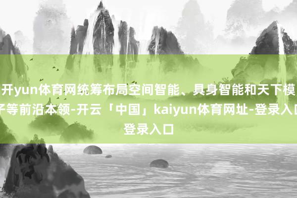 开yun体育网统筹布局空间智能、具身智能和天下模子等前沿本领-开云「中国」kaiyun体育网址-登录入口