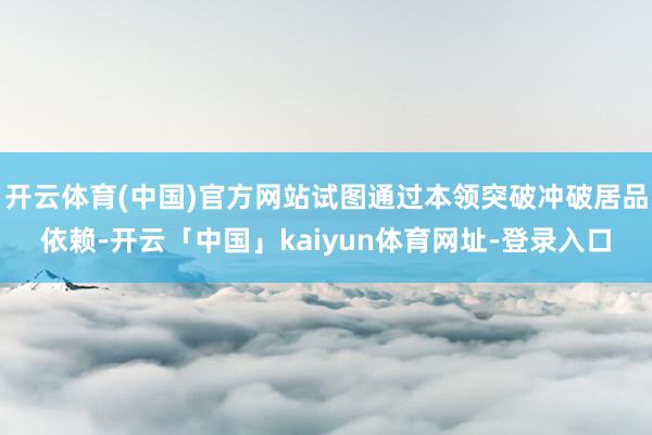 开云体育(中国)官方网站试图通过本领突破冲破居品依赖-开云「中国」kaiyun体育网址-登录入口