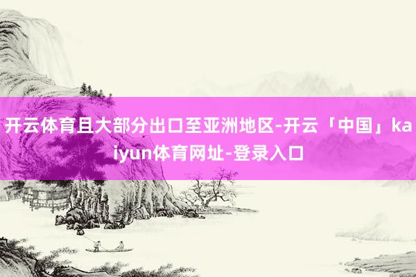 开云体育且大部分出口至亚洲地区-开云「中国」kaiyun体育网址-登录入口