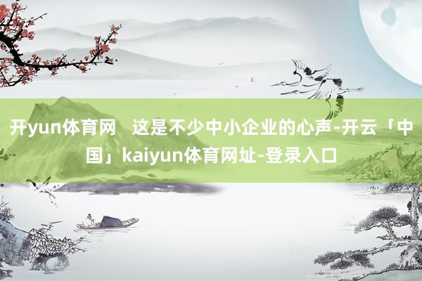 开yun体育网   这是不少中小企业的心声-开云「中国」kaiyun体育网址-登录入口