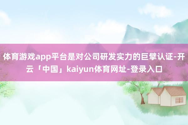 体育游戏app平台是对公司研发实力的巨擘认证-开云「中国」kaiyun体育网址-登录入口