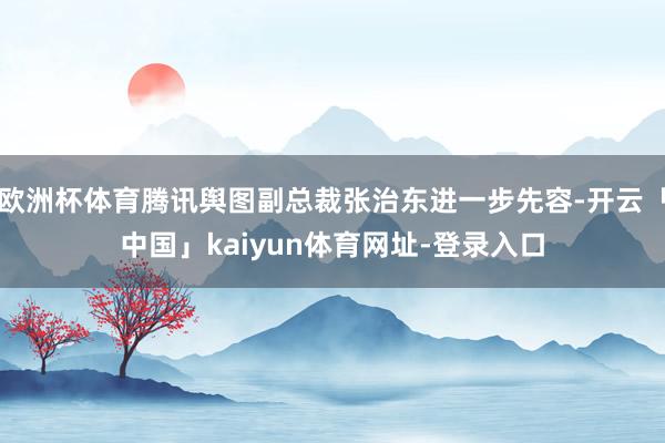 欧洲杯体育腾讯舆图副总裁张治东进一步先容-开云「中国」kaiyun体育网址-登录入口