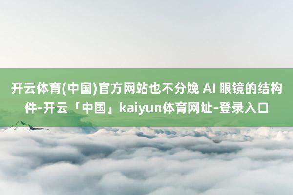 开云体育(中国)官方网站也不分娩 AI 眼镜的结构件-开云「中国」kaiyun体育网址-登录入口
