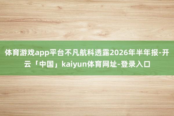体育游戏app平台不凡航科透露2026年半年报-开云「中国」kaiyun体育网址-登录入口