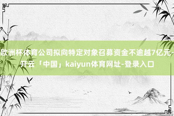 欧洲杯体育公司拟向特定对象召募资金不逾越7亿元-开云「中国」kaiyun体育网址-登录入口