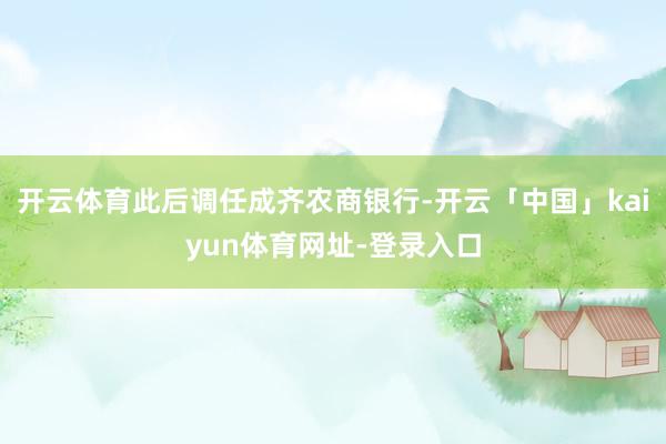 开云体育此后调任成齐农商银行-开云「中国」kaiyun体育网址-登录入口
