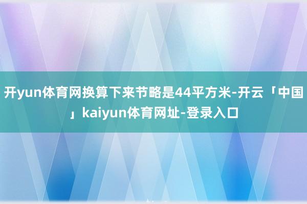 开yun体育网换算下来节略是44平方米-开云「中国」kaiyun体育网址-登录入口