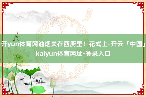 开yun体育网油烟关在西厨里！花式上-开云「中国」kaiyun体育网址-登录入口