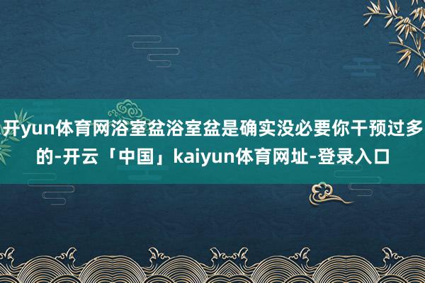 开yun体育网浴室盆浴室盆是确实没必要你干预过多的-开云「中国」kaiyun体育网址-登录入口