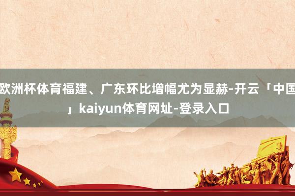 欧洲杯体育福建、广东环比增幅尤为显赫-开云「中国」kaiyun体育网址-登录入口