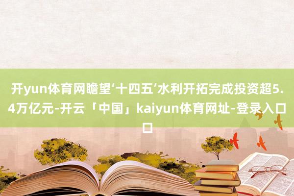 开yun体育网瞻望‘十四五’水利开拓完成投资超5.4万亿元-开云「中国」kaiyun体育网址-登录入口