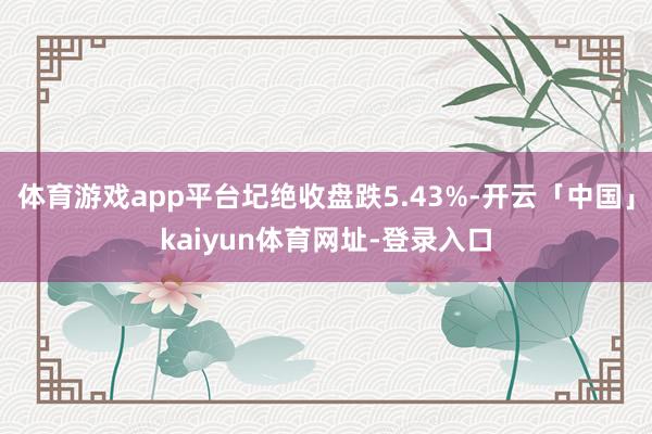 体育游戏app平台圮绝收盘跌5.43%-开云「中国」kaiyun体育网址-登录入口