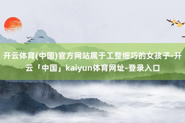开云体育(中国)官方网站属于工整细巧的女孩子-开云「中国」kaiyun体育网址-登录入口