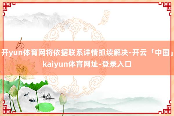 开yun体育网将依据联系详情抓续解决-开云「中国」kaiyun体育网址-登录入口
