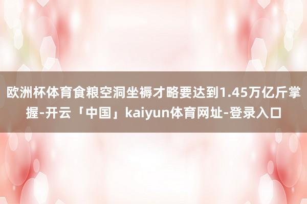欧洲杯体育食粮空洞坐褥才略要达到1.45万亿斤掌握-开云「中国」kaiyun体育网址-登录入口