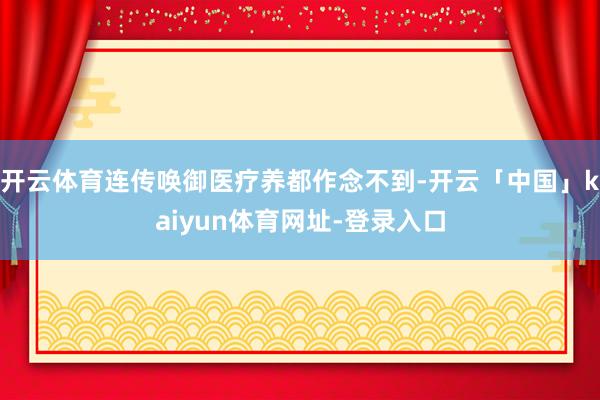 开云体育连传唤御医疗养都作念不到-开云「中国」kaiyun体育网址-登录入口