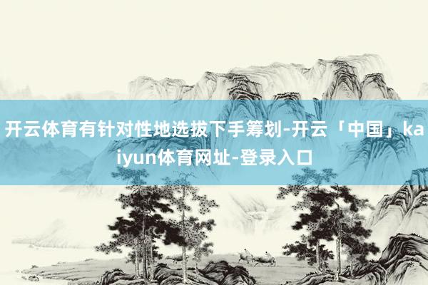 开云体育有针对性地选拔下手筹划-开云「中国」kaiyun体育网址-登录入口