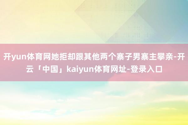 开yun体育网她拒却跟其他两个寨子男寨主攀亲-开云「中国」kaiyun体育网址-登录入口