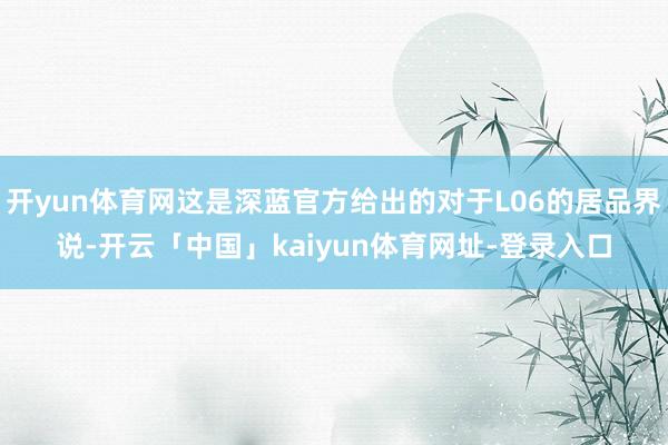 开yun体育网这是深蓝官方给出的对于L06的居品界说-开云「中国」kaiyun体育网址-登录入口