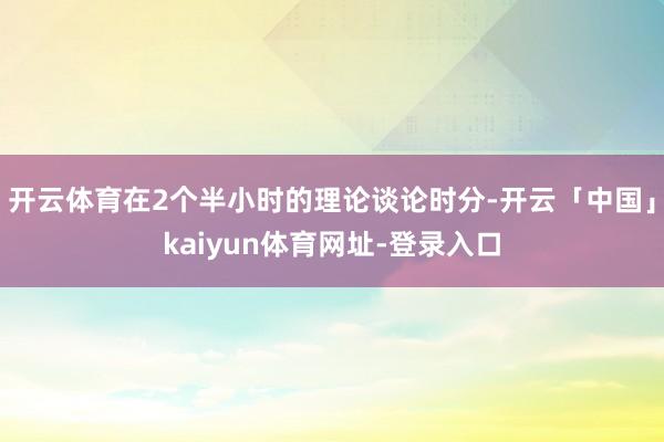 开云体育在2个半小时的理论谈论时分-开云「中国」kaiyun体育网址-登录入口