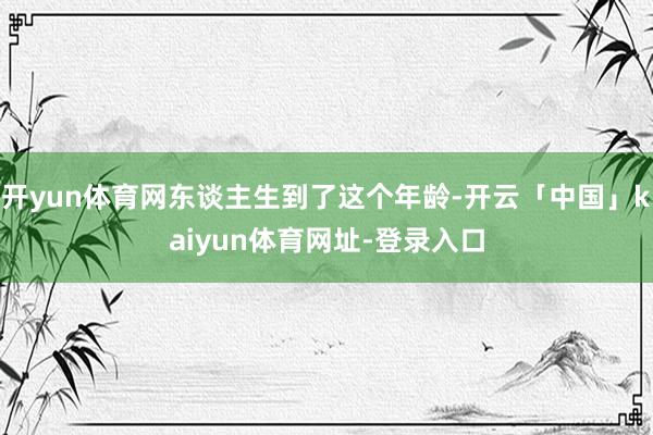 开yun体育网东谈主生到了这个年龄-开云「中国」kaiyun体育网址-登录入口