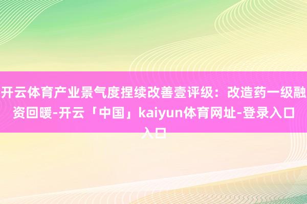开云体育产业景气度捏续改善壹评级：改造药一级融资回暖-开云「中国」kaiyun体育网址-登录入口