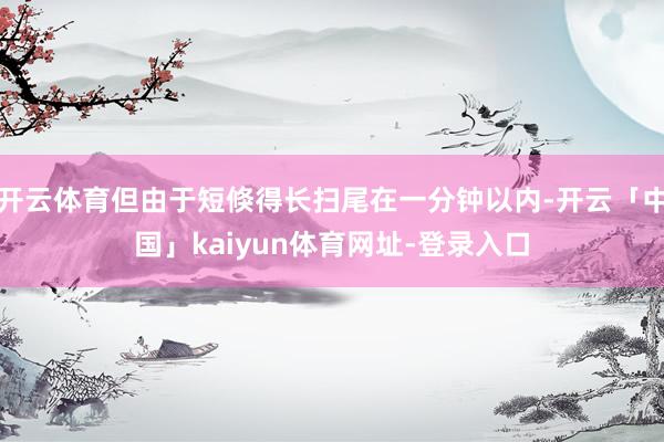 开云体育但由于短倏得长扫尾在一分钟以内-开云「中国」kaiyun体育网址-登录入口