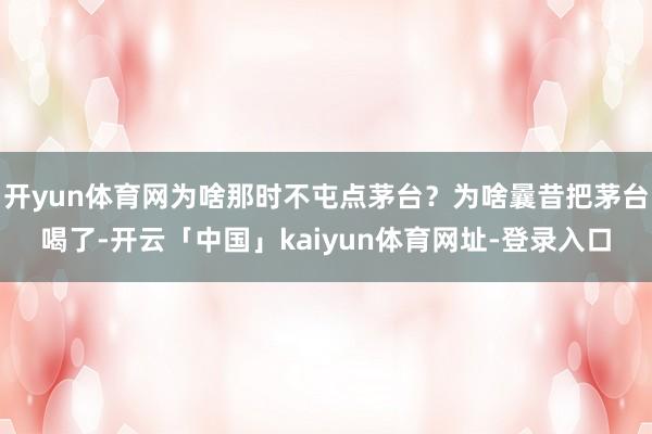 开yun体育网为啥那时不屯点茅台？为啥曩昔把茅台喝了-开云「中国」kaiyun体育网址-登录入口