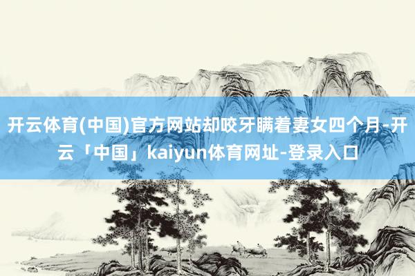 开云体育(中国)官方网站却咬牙瞒着妻女四个月-开云「中国」kaiyun体育网址-登录入口