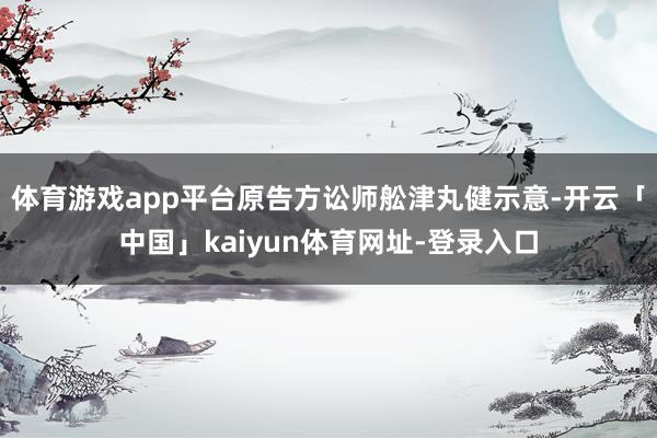 体育游戏app平台原告方讼师舩津丸健示意-开云「中国」kaiyun体育网址-登录入口