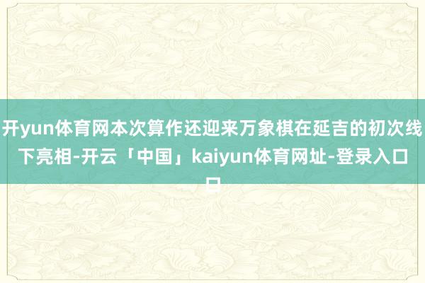 开yun体育网本次算作还迎来万象棋在延吉的初次线下亮相-开云「中国」kaiyun体育网址-登录入口