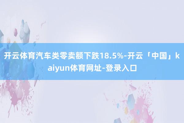 开云体育汽车类零卖额下跌18.5%-开云「中国」kaiyun体育网址-登录入口