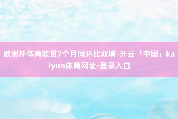 欧洲杯体育联贯7个月同环比双增-开云「中国」kaiyun体育网址-登录入口