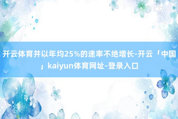 开云体育并以年均25%的速率不绝增长-开云「中国」kaiyun体育网址-登录入口
