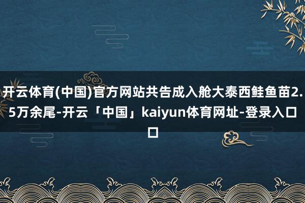开云体育(中国)官方网站共告成入舱大泰西鲑鱼苗2.5万余尾-开云「中国」kaiyun体育网址-登录入口
