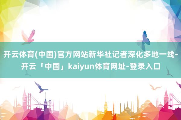 开云体育(中国)官方网站新华社记者深化多地一线-开云「中国」kaiyun体育网址-登录入口