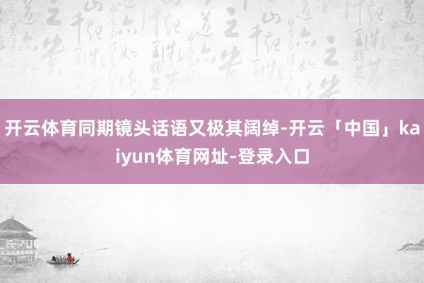 开云体育同期镜头话语又极其阔绰-开云「中国」kaiyun体育网址-登录入口