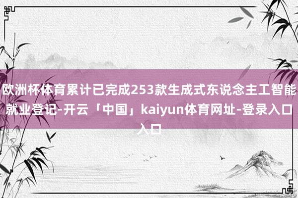 欧洲杯体育累计已完成253款生成式东说念主工智能就业登记-开云「中国」kaiyun体育网址-登录入口