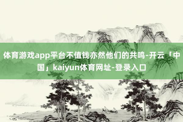 体育游戏app平台不值钱亦然他们的共鸣-开云「中国」kaiyun体育网址-登录入口
