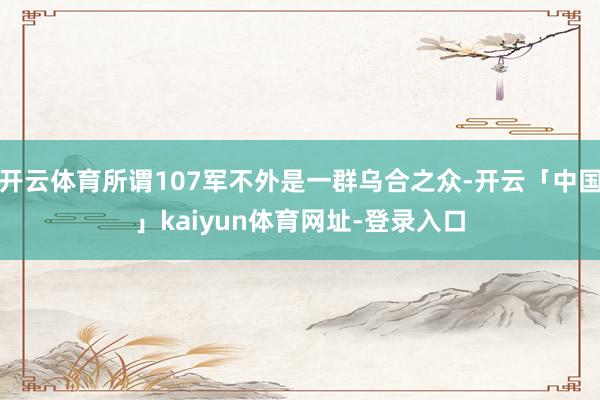 开云体育所谓107军不外是一群乌合之众-开云「中国」kaiyun体育网址-登录入口