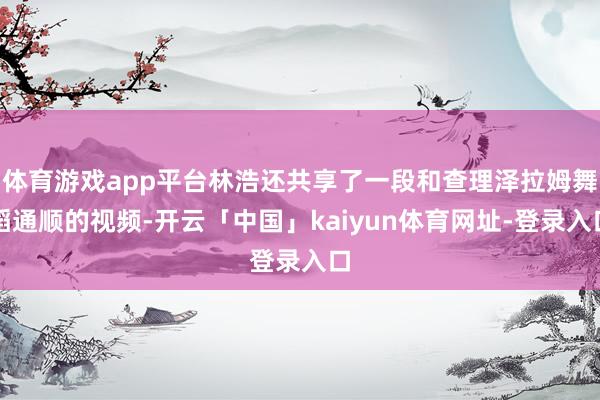 体育游戏app平台林浩还共享了一段和查理泽拉姆舞蹈通顺的视频-开云「中国」kaiyun体育网址-登录入口
