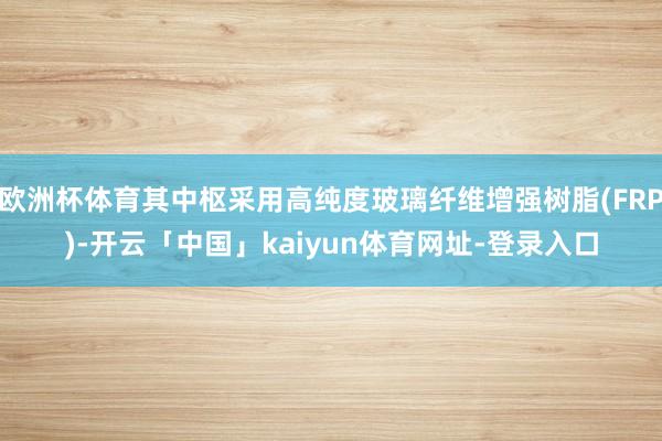 欧洲杯体育其中枢采用高纯度玻璃纤维增强树脂(FRP)-开云「中国」kaiyun体育网址-登录入口