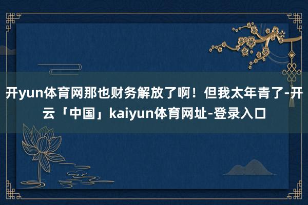 开yun体育网那也财务解放了啊！但我太年青了-开云「中国」kaiyun体育网址-登录入口