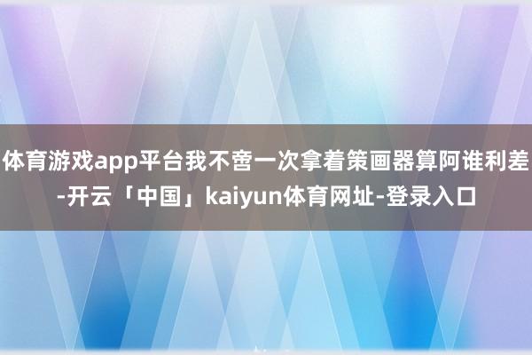 体育游戏app平台我不啻一次拿着策画器算阿谁利差-开云「中国」kaiyun体育网址-登录入口