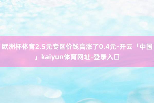欧洲杯体育2.5元专区价钱高涨了0.4元-开云「中国」kaiyun体育网址-登录入口