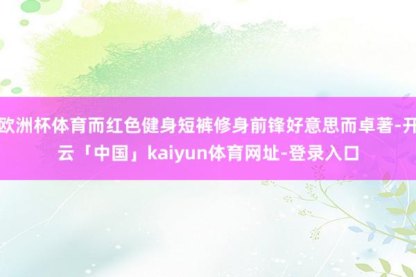 欧洲杯体育而红色健身短裤修身前锋好意思而卓著-开云「中国」kaiyun体育网址-登录入口