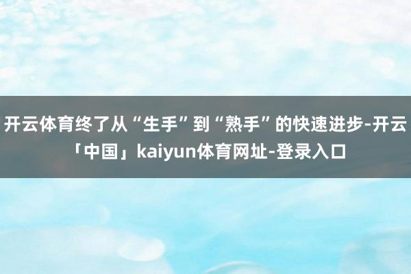 开云体育终了从“生手”到“熟手”的快速进步-开云「中国」kaiyun体育网址-登录入口