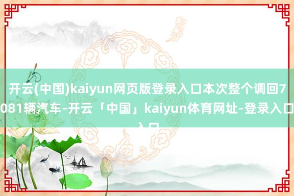 开云(中国)kaiyun网页版登录入口本次整个调回7081辆汽车-开云「中国」kaiyun体育网址-登录入口